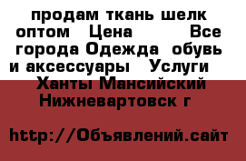 продам ткань шелк оптом › Цена ­ 310 - Все города Одежда, обувь и аксессуары » Услуги   . Ханты-Мансийский,Нижневартовск г.